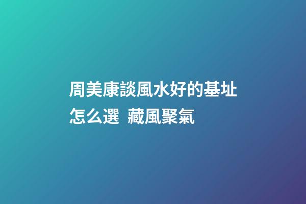 周美康談風水好的基址怎么選  藏風聚氣